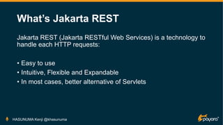 What’s Jakarta REST
Jakarta REST (Jakarta RESTful Web Services) is a technology to
handle each HTTP requests:
• Easy to use
• Intuitive, Flexible and Expandable
• In most cases, better alternative of Servlets
HASUNUMA Kenji @khasunuma
 