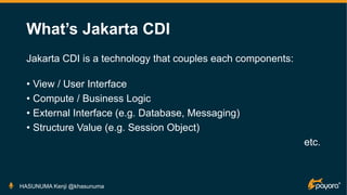 What’s Jakarta CDI
Jakarta CDI is a technology that couples each components:
• View / User Interface
• Compute / Business Logic
• External Interface (e.g. Database, Messaging)
• Structure Value (e.g. Session Object)
etc.
HASUNUMA Kenji @khasunuma
 