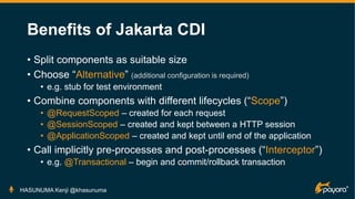 Benefits of Jakarta CDI
• Split components as suitable size
• Choose “Alternative” (additional configuration is required)
• e.g. stub for test environment
• Combine components with different lifecycles (“Scope”)
• @RequestScoped – created for each request
• @SessionScoped – created and kept between a HTTP session
• @ApplicationScoped – created and kept until end of the application
• Call implicitly pre-processes and post-processes (“Interceptor”)
• e.g. @Transactional – begin and commit/rollback transaction
HASUNUMA Kenji @khasunuma
 