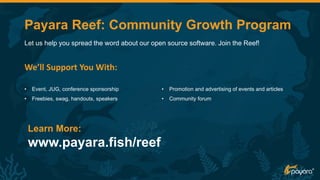 We’ll Support You With:
Let us help you spread the word about our open source software. Join the Reef!
• Event, JUG, conference sponsorship
• Freebies, swag, handouts, speakers
• Promotion and advertising of events and articles
• Community forum
Learn More:
www.payara.fish/reef
Payara Reef: Community Growth Program
 