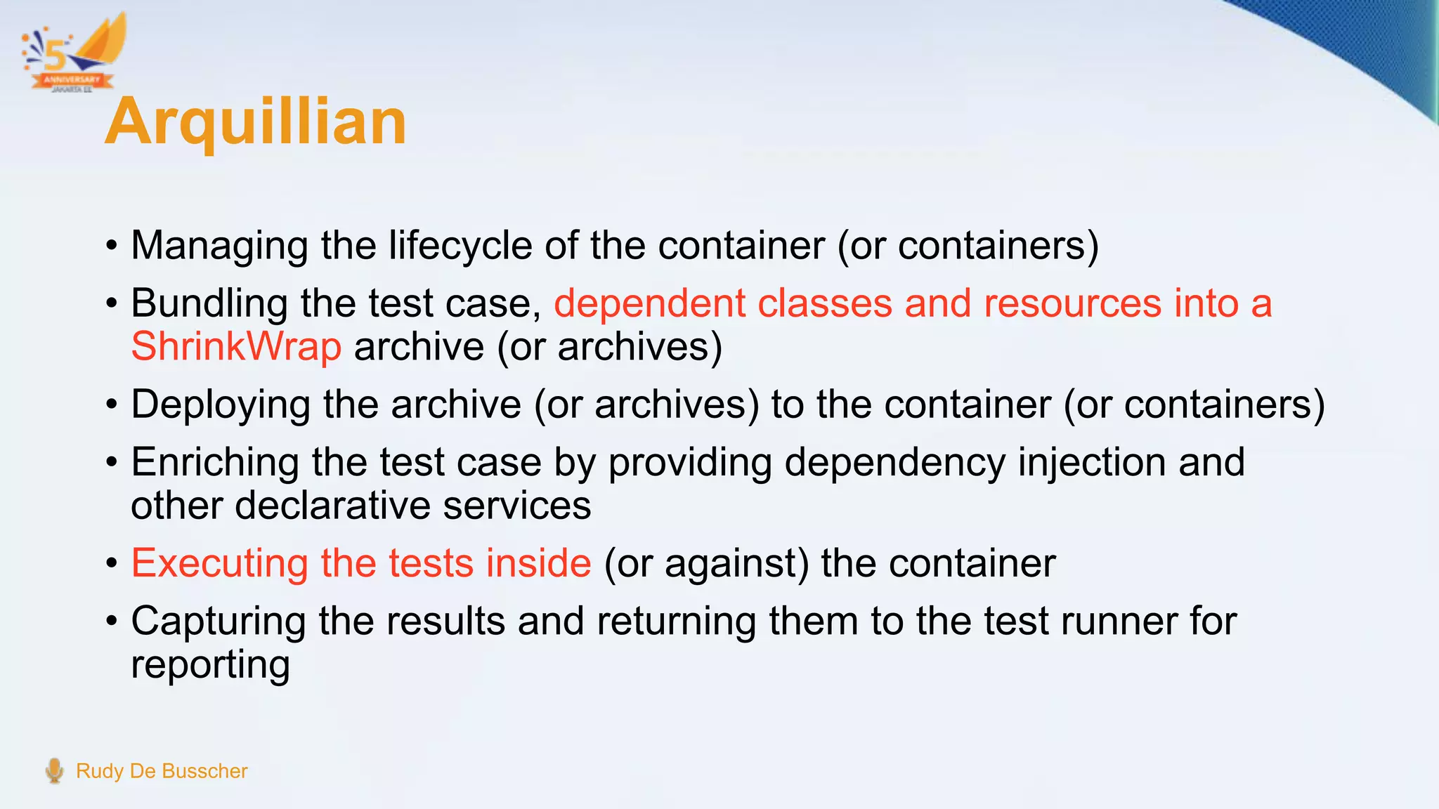 Arquillian
• Managing the lifecycle of the container (or containers)
• Bundling the test case, dependent classes and resources into a
ShrinkWrap archive (or archives)
• Deploying the archive (or archives) to the container (or containers)
• Enriching the test case by providing dependency injection and
other declarative services
• Executing the tests inside (or against) the container
• Capturing the results and returning them to the test runner for
reporting
Rudy De Busscher
 