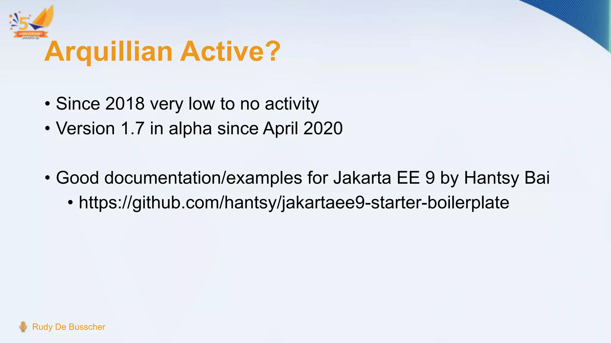 Arquillian Active?
• Since 2018 very low to no activity
• Version 1.7 in alpha since April 2020
• Good documentation/examples for Jakarta EE 9 by Hantsy Bai
• https://github.com/hantsy/jakartaee9-starter-boilerplate
Rudy De Busscher
 