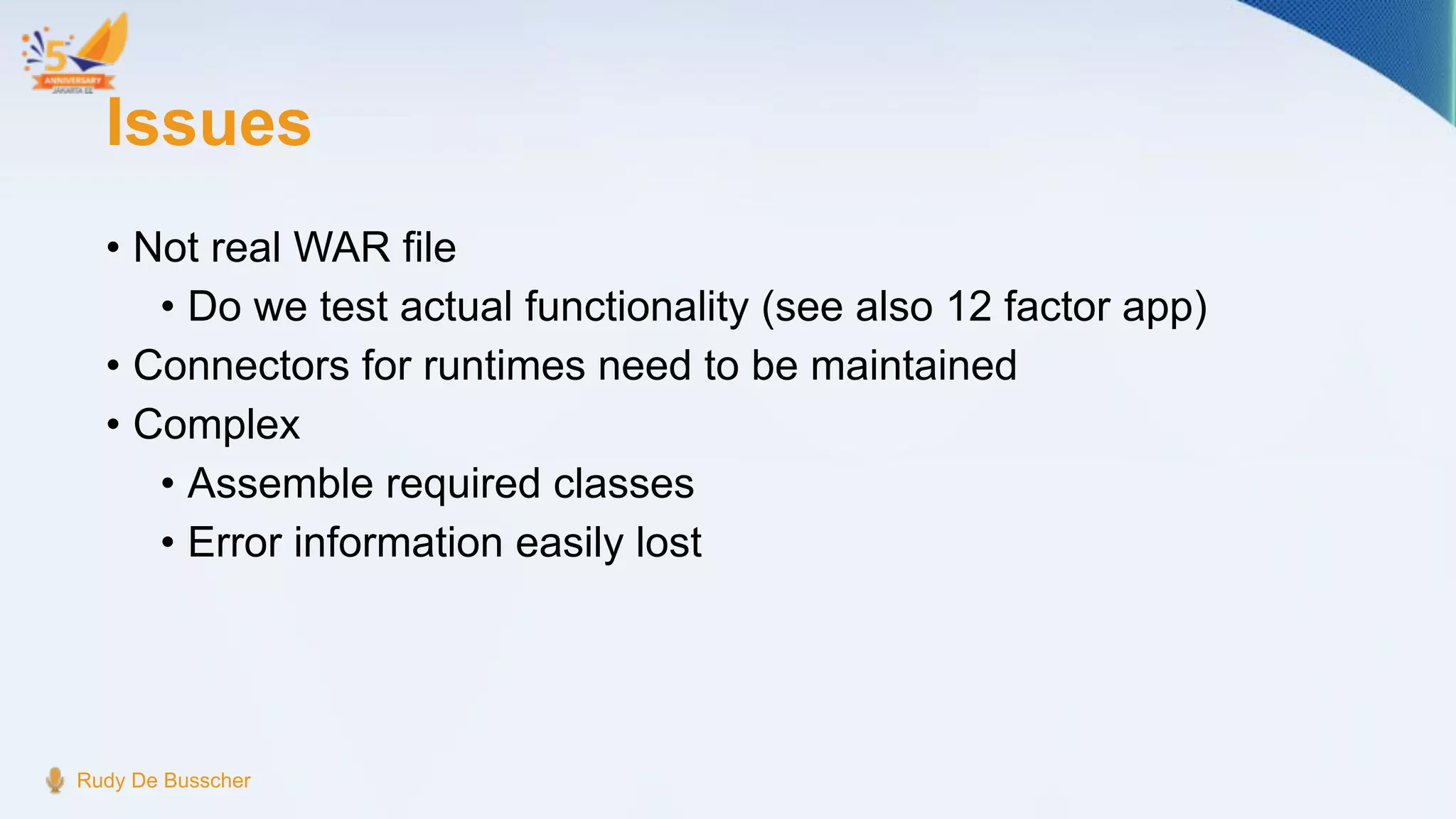 Issues
• Not real WAR file
• Do we test actual functionality (see also 12 factor app)
• Connectors for runtimes need to be maintained
• Complex
• Assemble required classes
• Error information easily lost
Rudy De Busscher
 