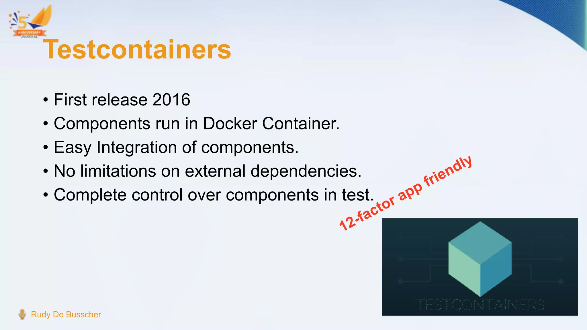 Testcontainers
• First release 2016
• Components run in Docker Container.
• Easy Integration of components.
• No limitations on external dependencies.
• Complete control over components in test.
Rudy De Busscher
12-factor app friendly
 