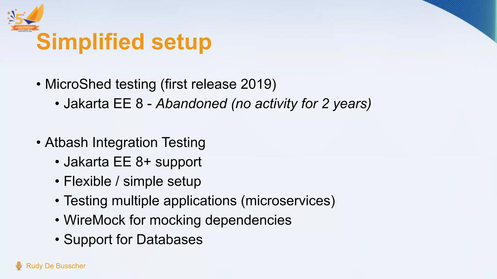 Simplified setup
• MicroShed testing (first release 2019)
• Jakarta EE 8 - Abandoned (no activity for 2 years)
• Atbash Integration Testing
• Jakarta EE 8+ support
• Flexible / simple setup
• Testing multiple applications (microservices)
• WireMock for mocking dependencies
• Support for Databases
Rudy De Busscher
 