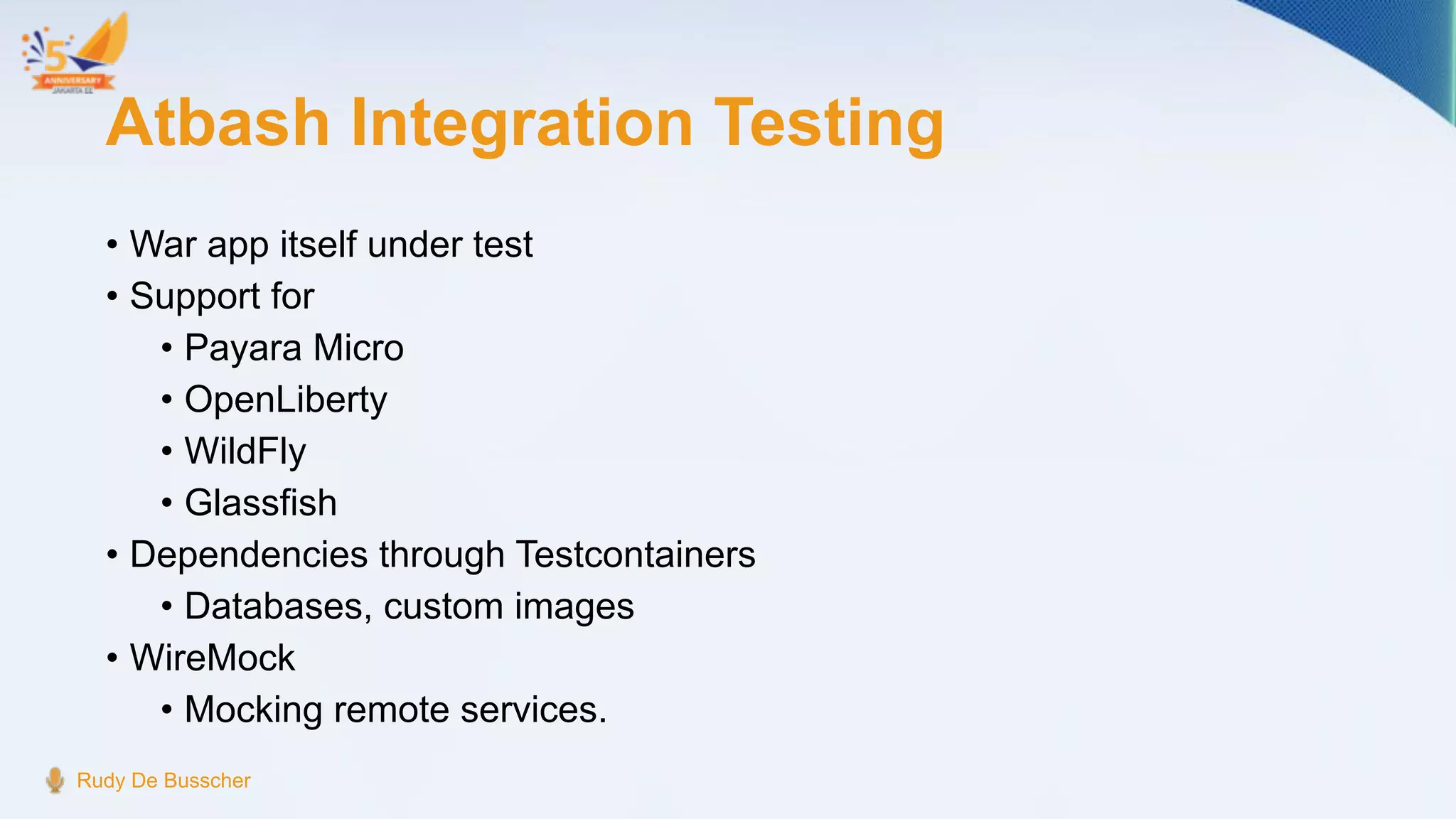 Atbash Integration Testing
• War app itself under test
• Support for
• Payara Micro
• OpenLiberty
• WildFly
• Glassfish
• Dependencies through Testcontainers
• Databases, custom images
• WireMock
• Mocking remote services.
Rudy De Busscher
 