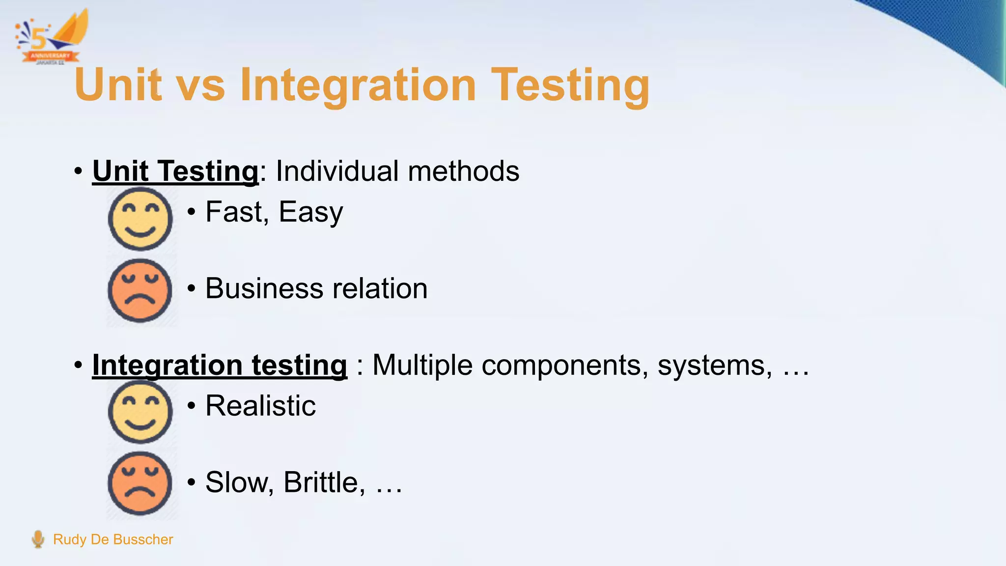Unit vs Integration Testing
• Unit Testing: Individual methods
• Fast, Easy
• Business relation
• Integration testing : Multiple components, systems, …
• Realistic
• Slow, Brittle, …
Rudy De Busscher
 