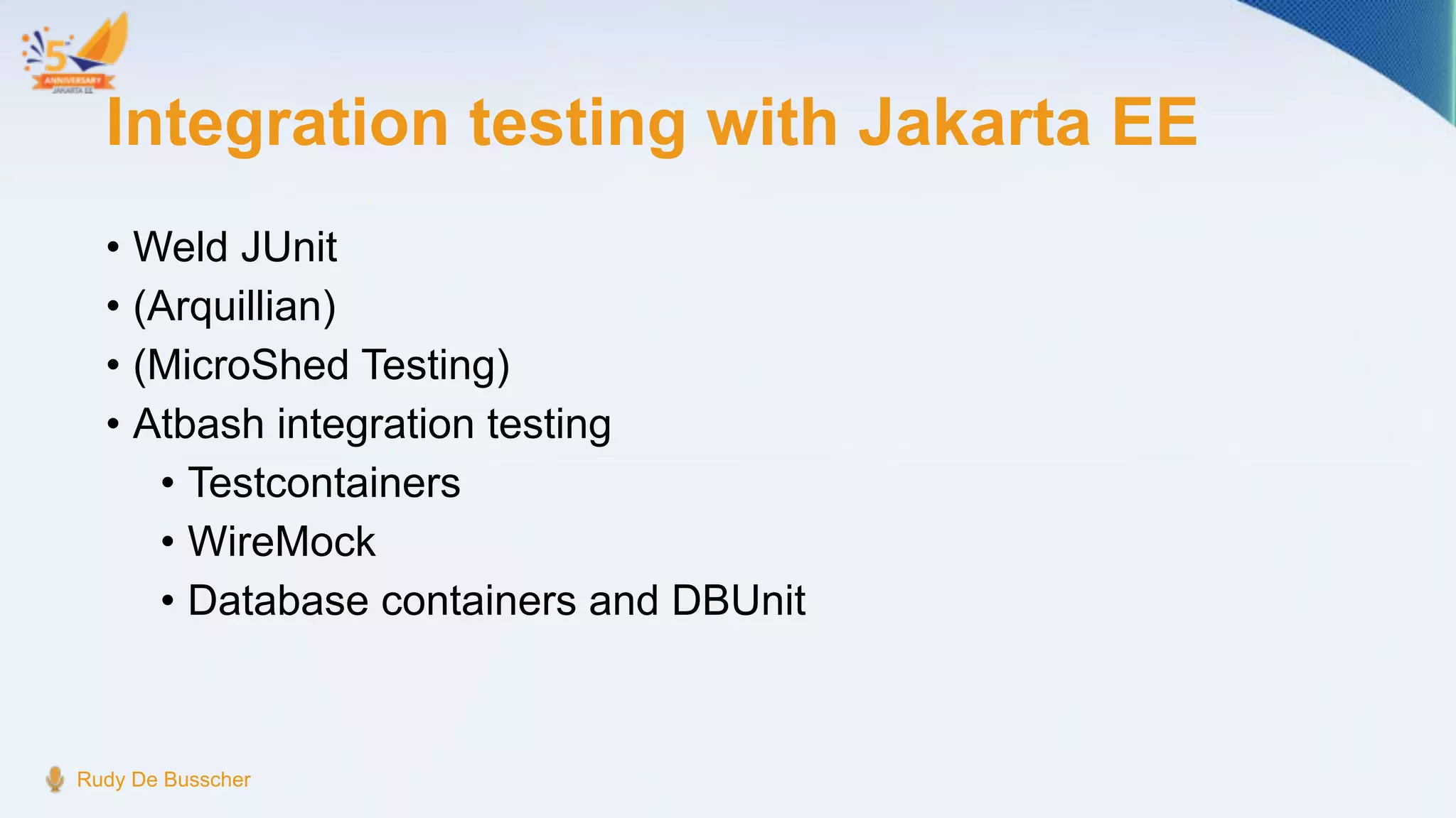 Integration testing with Jakarta EE
• Weld JUnit
• (Arquillian)
• (MicroShed Testing)
• Atbash integration testing
• Testcontainers
• WireMock
• Database containers and DBUnit
Rudy De Busscher
 