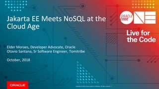 Copyright © 2018, Oracle and/or its affiliates. All rights reserved. |
Jakarta EE Meets NoSQL at the
Cloud Age
Elder Moraes, Developer Advocate, Oracle
Otavio Santana, Sr Software Engineer, Tomitribe
October, 2018
 