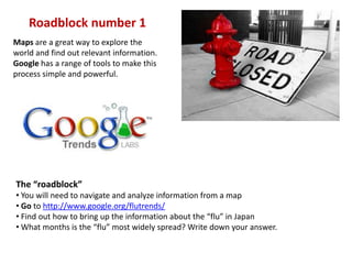 Roadblock number 1 Maps are a great way to explore the world and find out relevant information. Google has a range of tools to make this process simple and powerful. The “roadblock” ,[object Object]