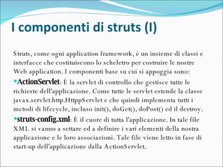I componenti di struts (I) Struts, come ogni application framework, è un insieme di classi e interfacce che costituiscono lo scheletro per costruire le nostre Web application. I componenti base su cui si appoggia sono: ActionServlet : È la servlet di controllo che gestisce tutte le richieste dell'applicazione. Come tutte le servlet estende la classe javax.servlet.http.HttppServlet e che quindi implementa tutti i metodi di lifecycle, incluso init(), doGet(), doPost() ed il destroy.  struts-config.xml : È il cuore di tutta l'applicazione. In tale file XML si vanno a settare ed a definire i vari elementi della nostra applicazione e le loro associazioni. Tale file viene letto in fase di start-up dell'applicazione dalla ActionServlet.  