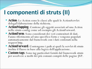 I componenti di struts (II) Action : Le Action sono le classi alle quali le ActionServlet delegal'elaborazione della richiesta.  ActionMapping : Contiene gli oggetti associati ad una Action nello struts-config come ad esempio gli ActionForward.  ActionForm : Sono considerati dei veri contenitori di dati. Fanno riferimento ad uno specifico form e vengono popolati automaticamente dal framework con i dati contenuti nella request http.  ActionForward : Contengono i path ai quali la servlet di struts inoltra il flusso in base alla logica dell'applicazione.  Custom-tags : Sono tag particolari forniti dal framework struts per assolvere a molti dei più comuni compiti delle pagine JSP.  