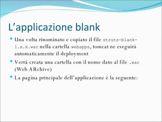 L’applicazione blank Una volta rinominato e copiato il file  struts-blank-1.x.x.war  nella cartella  webapps , tomcat ne eseguirà automaticamente il deployment Verrà creata una cartella con il nome dato al file  .war  (Web ARchive) La pagina principale dell’applicazione è la seguente: 