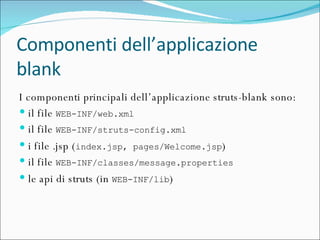 Componenti dell’applicazione blank I componenti principali dell’applicazione struts-blank sono: il file  WEB-INF/web.xml il file  WEB-INF/struts-config.xml i file .jsp ( index.jsp, pages/Welcome.jsp ) il file  WEB-INF/classes/message.properties le api di struts (in  WEB-INF/lib ) 