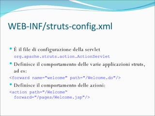 WEB-INF/struts-config.xml È il file di configurazione della servlet  org.apache.struts.action.ActionServlet   Definisce il comportamento delle varie applicazioni struts, ad es: <forward name="welcome" path="/Welcome.do"/> Definisce il comportamento delle azioni: <action path="/Welcome“ forward="/pages/Welcome.jsp"/>  