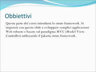Obbiettivi Questa parte del corso introdurrà lo struts framework. Si imparerà con queste slide a sviluppare semplici applicazioni Web robuste e basate sul paradigma MVC (Model-View-Controller) utilizzando il Jakarta struts framework.  