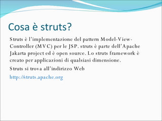 Cosa è struts? Struts è l’implementazione del pattern Model-View-Controller (MVC) per le JSP. struts è parte dell’Apache Jakarta project ed è open source. Lo struts framework è creato per applicazioni di qualsiasi dimensione.  Struts si trova all’indirizzo Web  http://struts.apache.org   