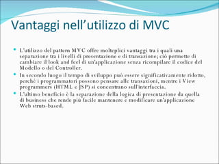 Vantaggi nell’utilizzo di MVC L'utilizzo del pattern MVC offre molteplici vantaggi tra i quali una separazione tra i livelli di presentazione e di transazione; ció permette di cambiare il look and feel di un'applicazione senza ricompilare il codice del Modello o del Controller. In secondo luogo il tempo di sviluppo puó essere significativamente ridotto, perché i programmatori possono pensare alle transazioni, mentre i View programmers (HTML e JSP) si concentrano sull'interfaccia. L'ultimo beneficio è la separazione della logica di presentazione da quella di business che rende più facile mantenere e modificare un'applicazione Web struts-based. 