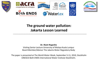 The ground water pollution: 
                  Jakarta Lesson Learned


                                 Dr. Riant Nugroho
            Visiting Senior Lecture University of Malaya Kuala Lumpur 
           Board Member/Advisor The Jakarta Water Regulatory Body

The paper is presented at The World Water Week, September 5‐11, 2010, Stockholm
           UNESCO‐Both ENDS‐International Water Institute Stockholm. 
 