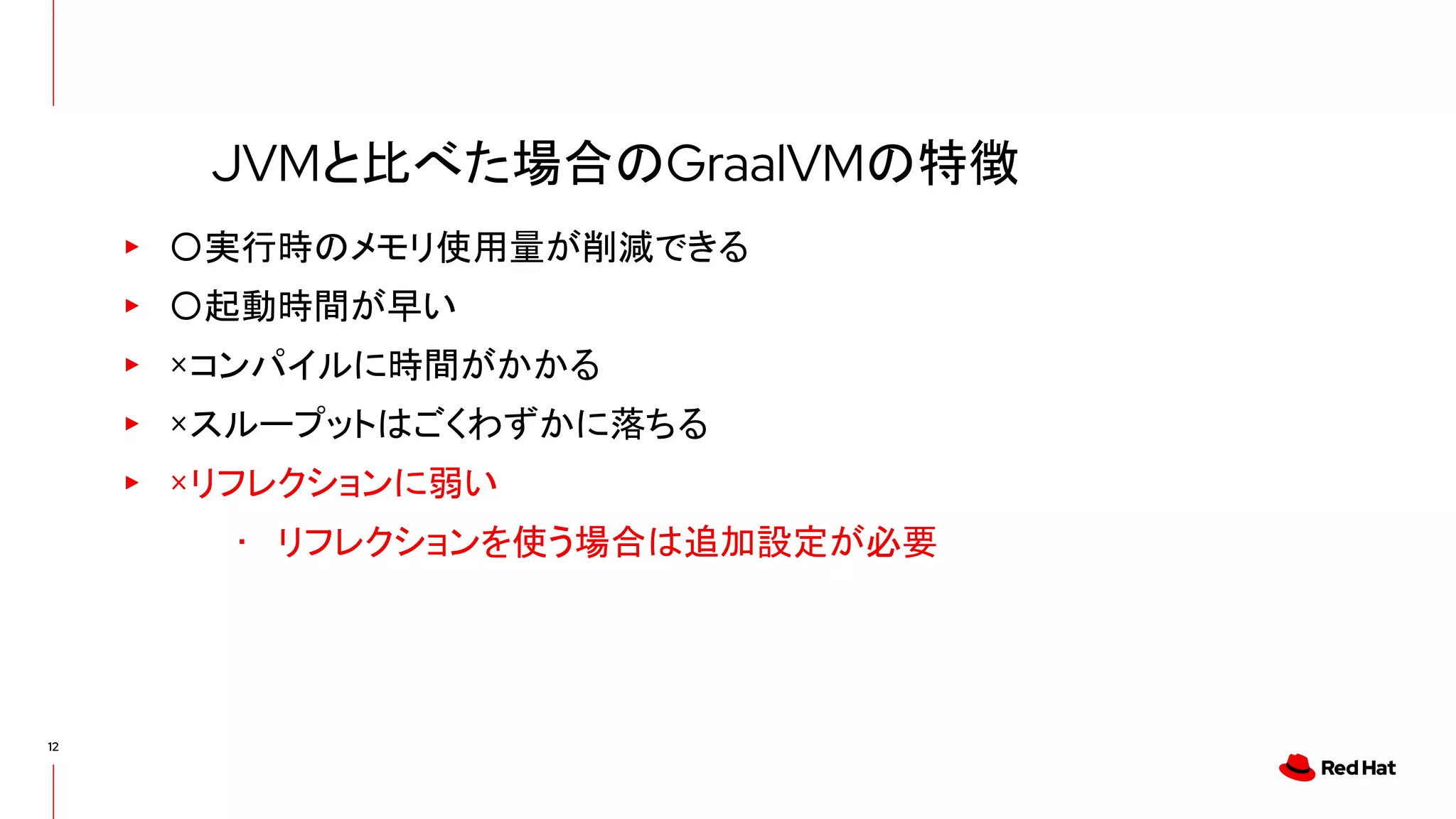 12
▸ 〇実行時のメモリ使用量が削減できる
▸ 〇起動時間が早い
▸ ×コンパイルに時間がかかる
▸ ×スループットはごくわずかに落ちる
▸ ×リフレクションに弱い
･ リフレクションを使う場合は追加設定が必要
JVMと比べた場合のGraalVMの特徴
 