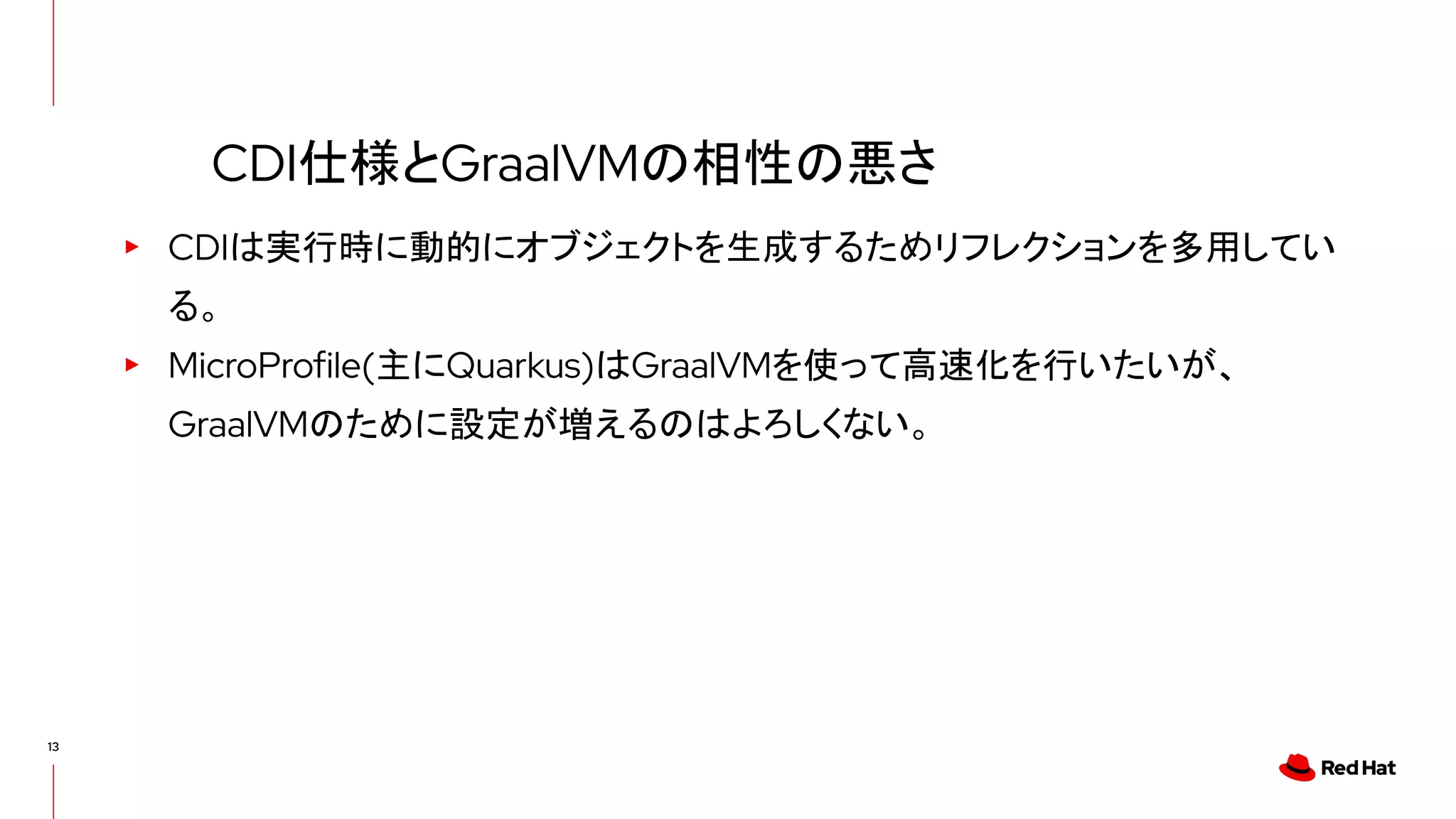 13
▸ CDIは実行時に動的にオブジェクトを生成するためリフレクションを多用してい
る。
▸ MicroProfile(主にQuarkus)はGraalVMを使って高速化を行いたいが、
GraalVMのために設定が増えるのはよろしくない。
CDI仕様とGraalVMの相性の悪さ
 