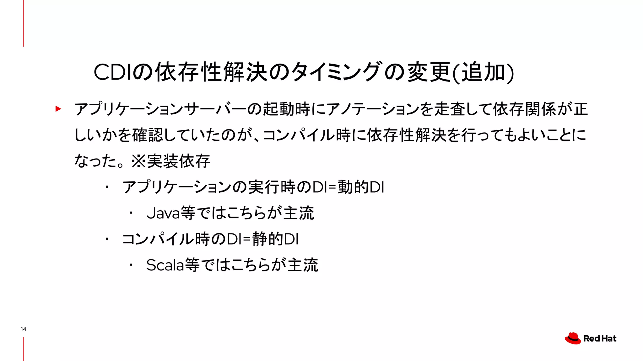14
▸ アプリケーションサーバーの起動時にアノテーションを走査して依存関係が正
しいかを確認していたのが、コンパイル時に依存性解決を行ってもよいことに
なった。 ※実装依存
･ アプリケーションの実行時のDI=動的DI
･ Java等ではこちらが主流
･ コンパイル時のDI=静的DI
･ Scala等ではこちらが主流
CDIの依存性解決のタイミングの変更(追加)
 