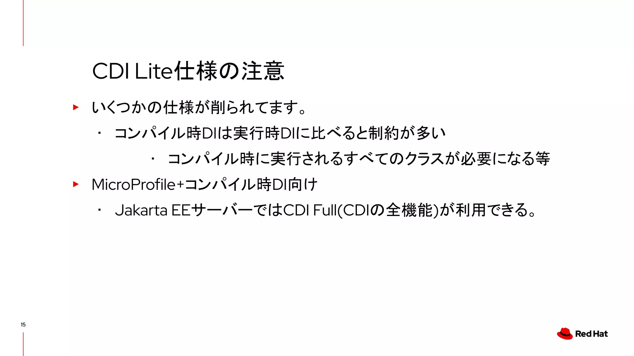 15
▸ いくつかの仕様が削られてます。
･ コンパイル時DIは実行時DIに比べると制約が多い
･ コンパイル時に実行されるすべてのクラスが必要になる等
▸ MicroProfile+コンパイル時DI向け
･ Jakarta EEサーバーではCDI Full(CDIの全機能)が利用できる。
CDI Lite仕様の注意
 