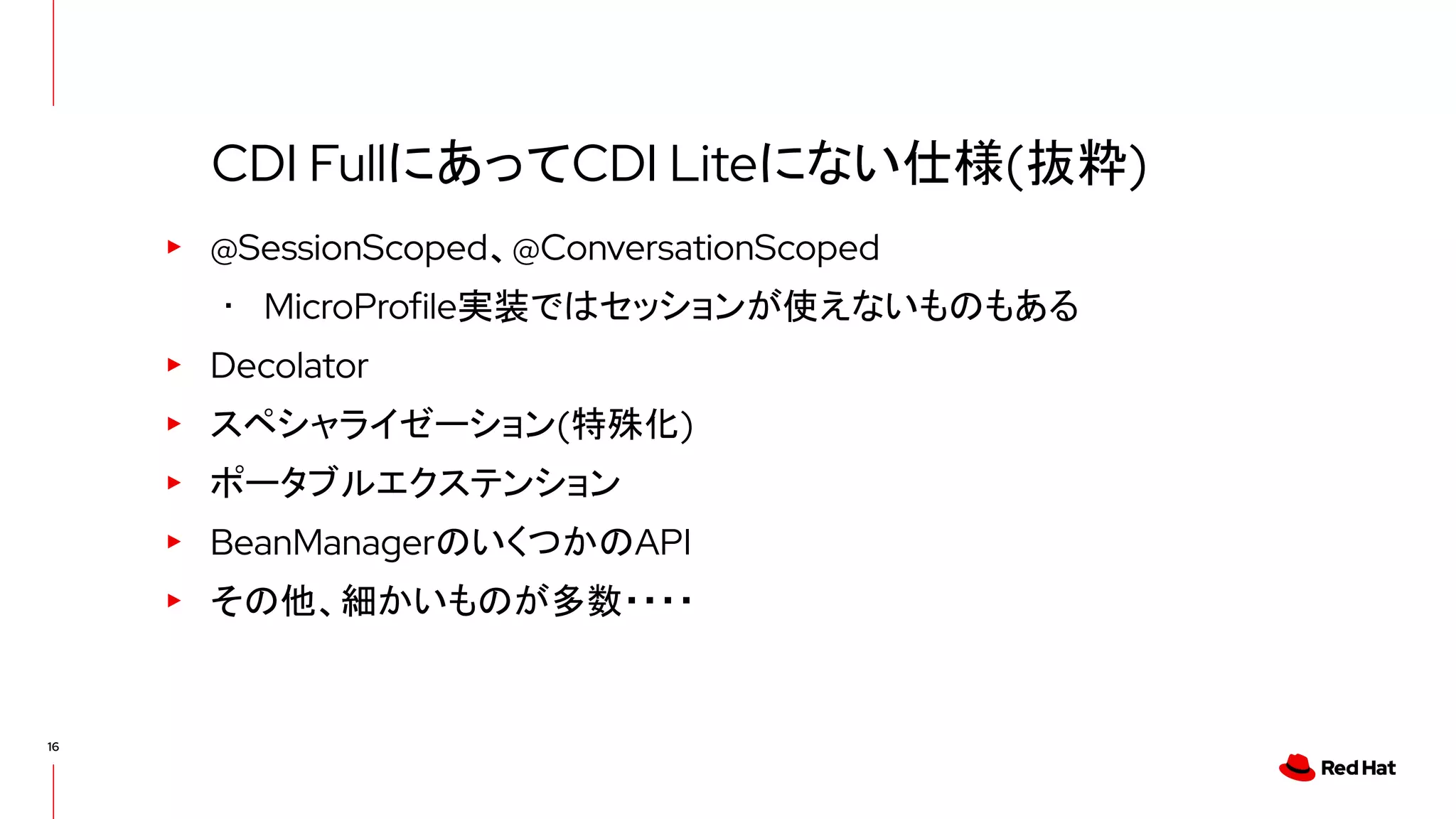 16
▸ @SessionScoped、@ConversationScoped
･ MicroProfile実装ではセッションが使えないものもある
▸ Decolator
▸ スペシャライゼーション(特殊化)
▸ ポータブルエクステンション
▸ BeanManagerのいくつかのAPI
▸ その他、細かいものが多数・・・・
CDI FullにあってCDI Liteにない仕様(抜粋)
 