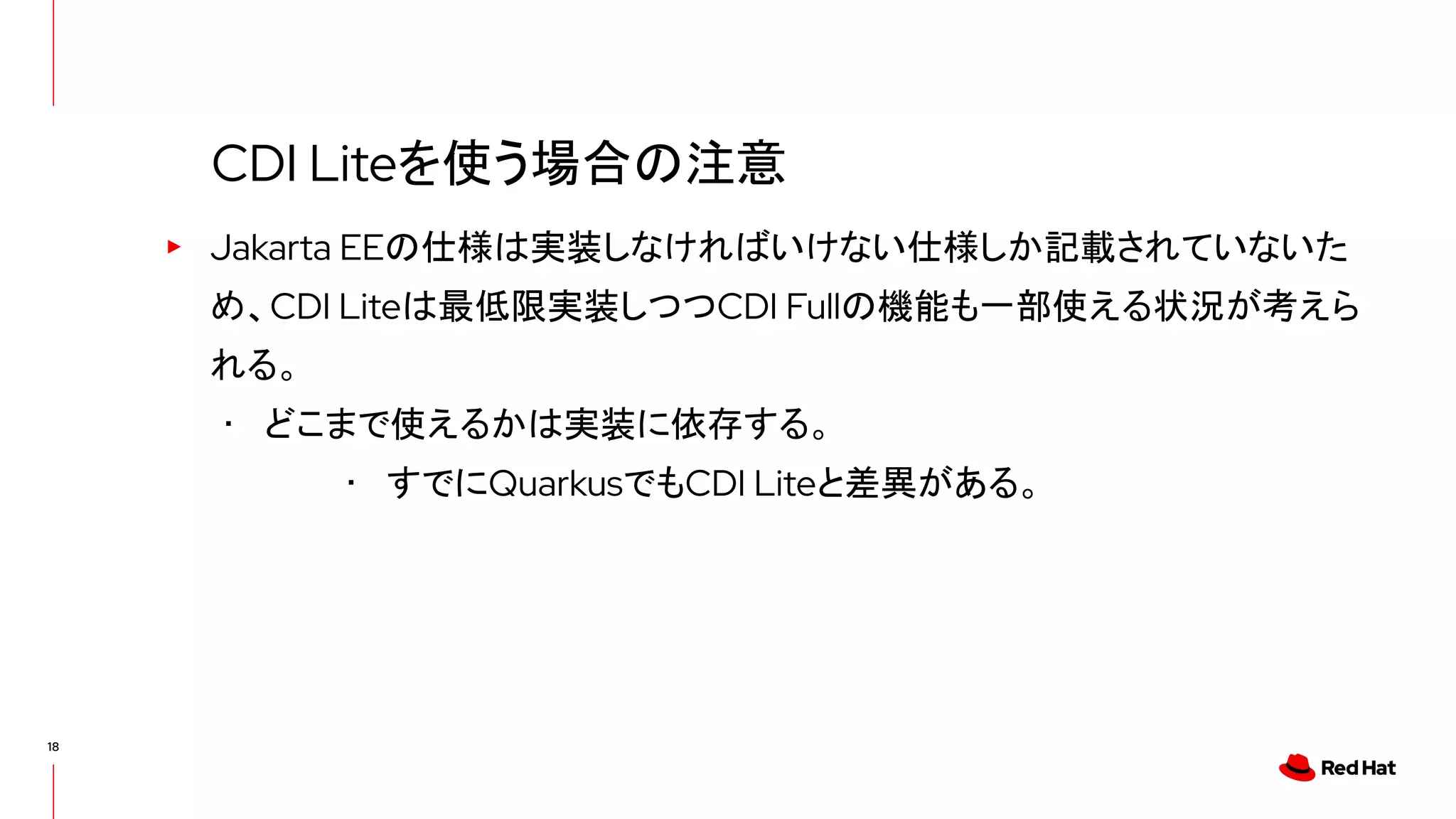 18
▸ Jakarta EEの仕様は実装しなければいけない仕様しか記載されていないた
め、CDI Liteは最低限実装しつつCDI Fullの機能も一部使える状況が考えら
れる。
･ どこまで使えるかは実装に依存する。
･ すでにQuarkusでもCDI Liteと差異がある。
CDI Liteを使う場合の注意
 