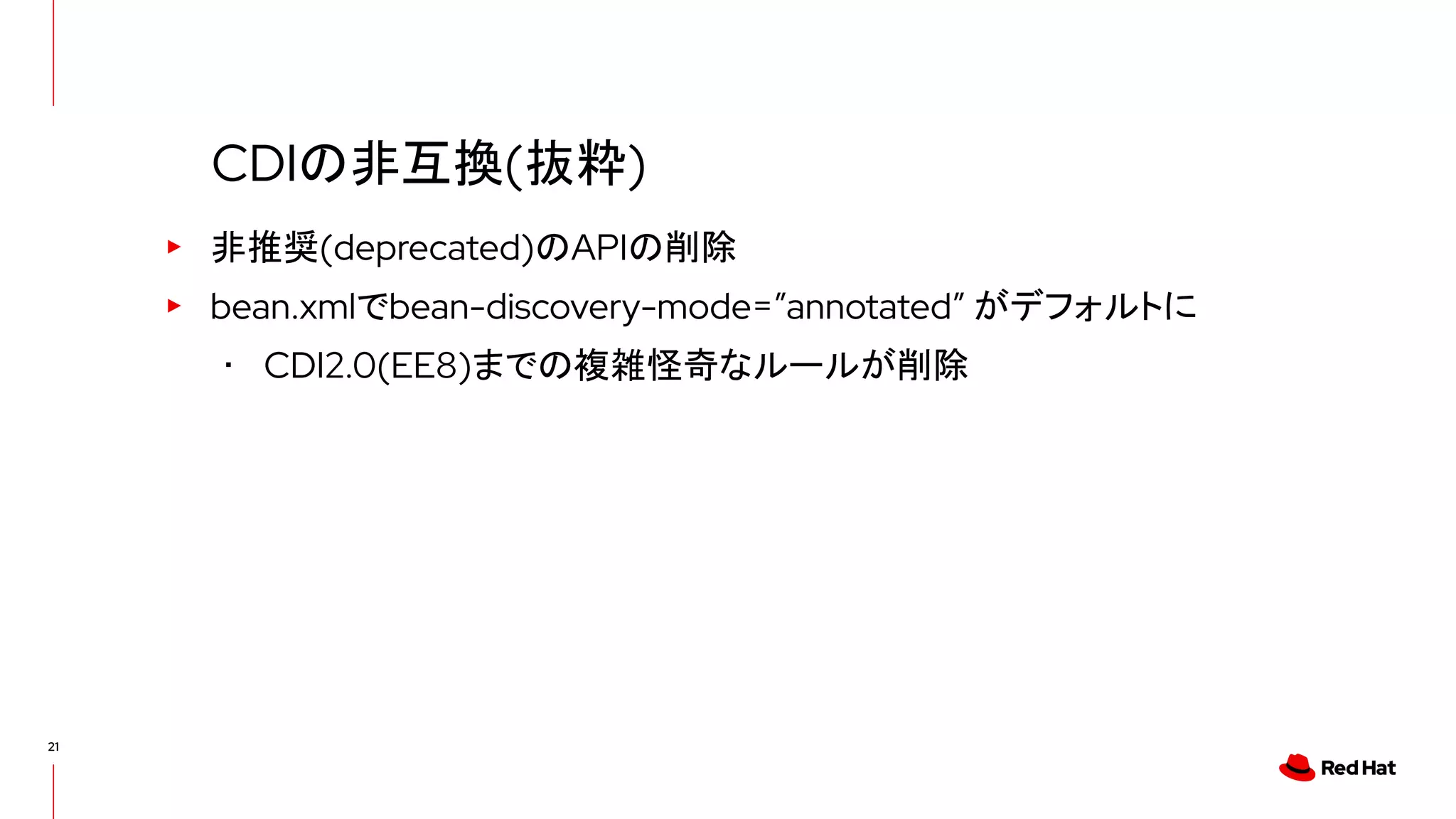 21
▸ 非推奨(deprecated)のAPIの削除
▸ bean.xmlでbean-discovery-mode=”annotated” がデフォルトに
･ CDI2.0(EE8)までの複雑怪奇なルールが削除
CDIの非互換(抜粋)
 