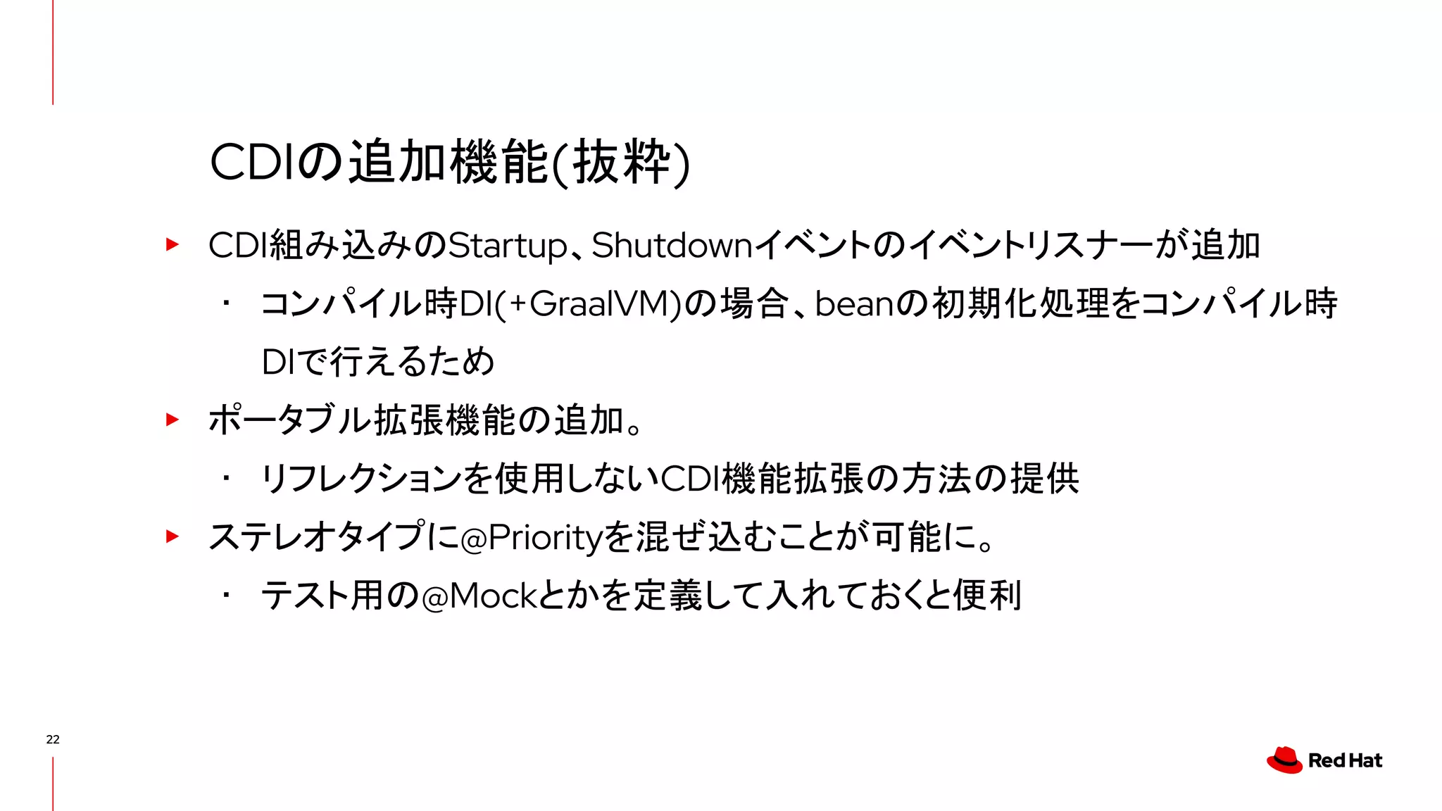 22
▸ CDI組み込みのStartup、Shutdownイベントのイベントリスナーが追加
･ コンパイル時DI(+GraalVM)の場合、beanの初期化処理をコンパイル時
DIで行えるため
▸ ポータブル拡張機能の追加。
･ リフレクションを使用しないCDI機能拡張の方法の提供
▸ ステレオタイプに@Priorityを混ぜ込むことが可能に。
･ テスト用の@Mockとかを定義して入れておくと便利
CDIの追加機能(抜粋)
 
