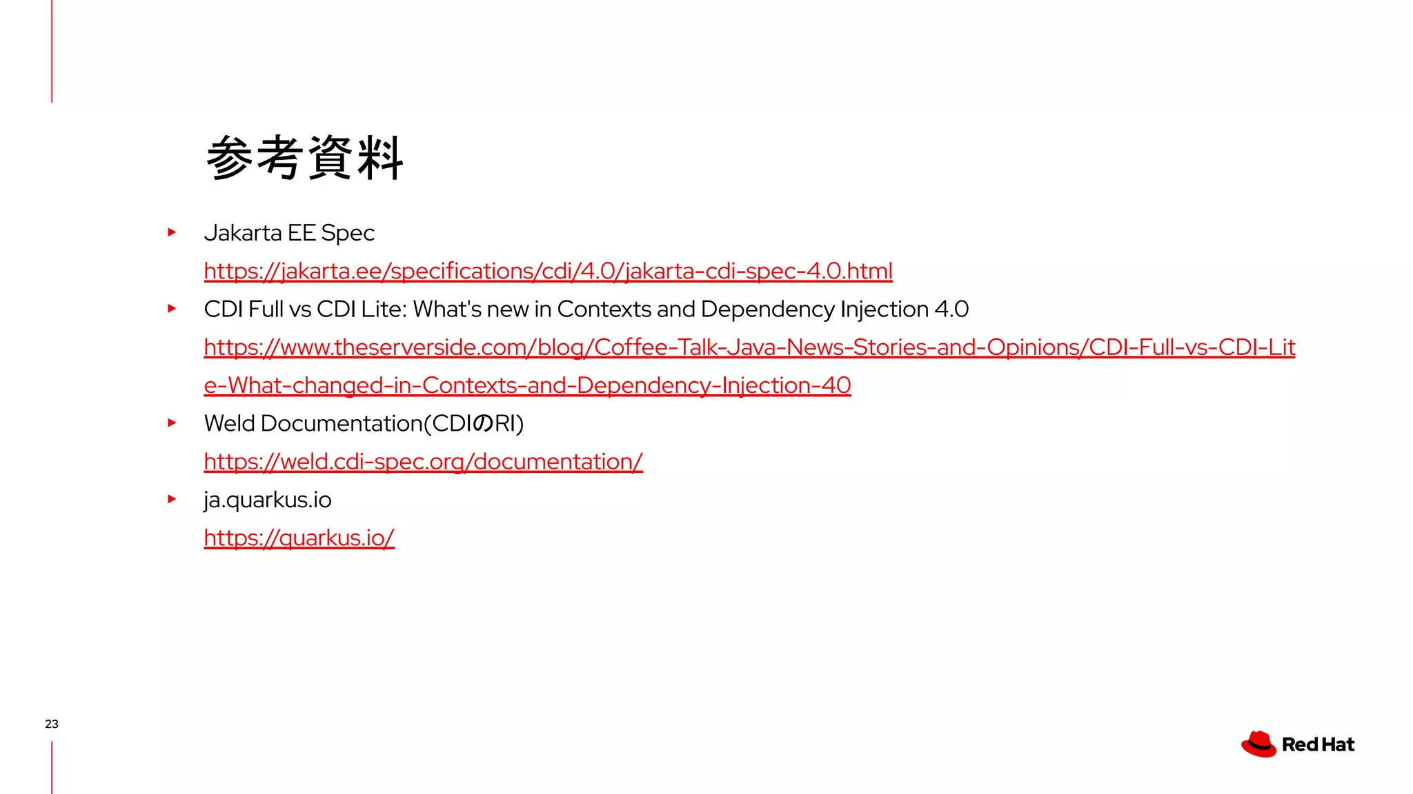 23
▸ Jakarta EE Spec
https://jakarta.ee/specifications/cdi/4.0/jakarta-cdi-spec-4.0.html
▸ CDI Full vs CDI Lite: What's new in Contexts and Dependency Injection 4.0
https://www.theserverside.com/blog/Coffee-Talk-Java-News-Stories-and-Opinions/CDI-Full-vs-CDI-Lit
e-What-changed-in-Contexts-and-Dependency-Injection-40
▸ Weld Documentation(CDIのRI)
https://weld.cdi-spec.org/documentation/
▸ ja.quarkus.io
https://quarkus.io/
参考資料
 