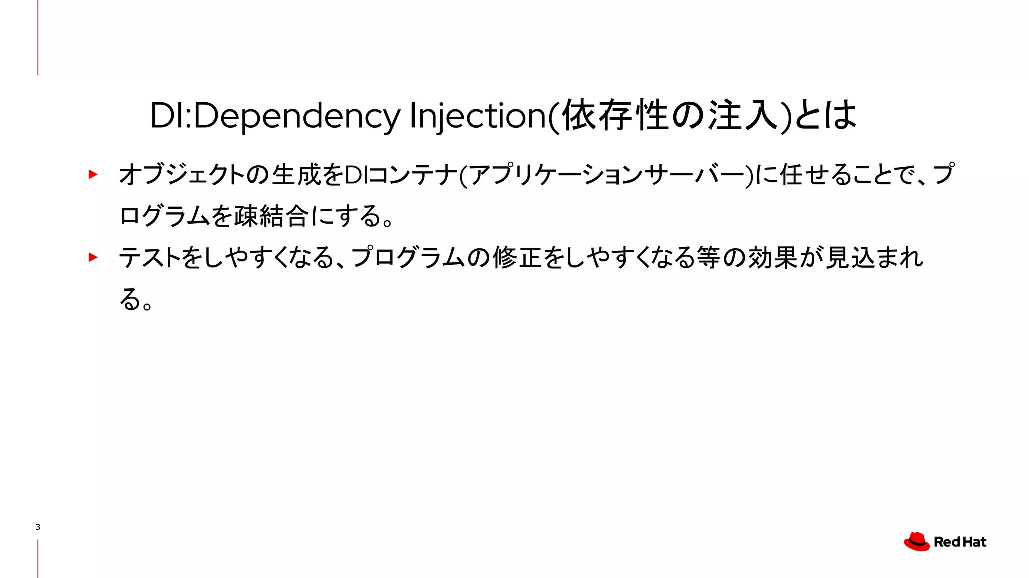 3
▸ オブジェクトの生成をDIコンテナ(アプリケーションサーバー)に任せることで、プ
ログラムを疎結合にする。
▸ テストをしやすくなる、プログラムの修正をしやすくなる等の効果が見込まれ
る。
DI:Dependency Injection(依存性の注入)とは
 
