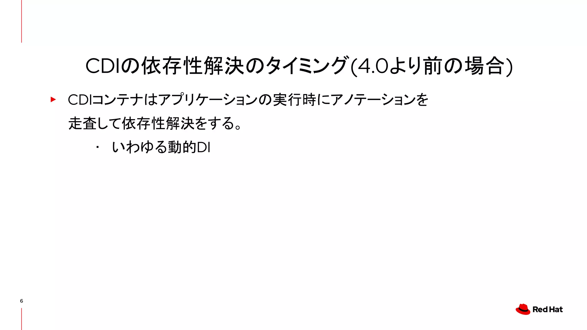 6
▸ CDIコンテナはアプリケーションの実行時にアノテーションを
走査して依存性解決をする。
･ いわゆる動的DI
CDIの依存性解決のタイミング(4.0より前の場合)
 