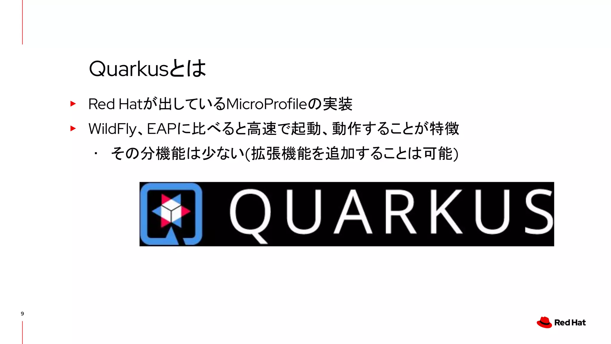 9
▸ Red Hatが出しているMicroProfileの実装
▸ WildFly、EAPに比べると高速で起動、動作することが特徴
･ その分機能は少ない(拡張機能を追加することは可能)
Quarkusとは
 