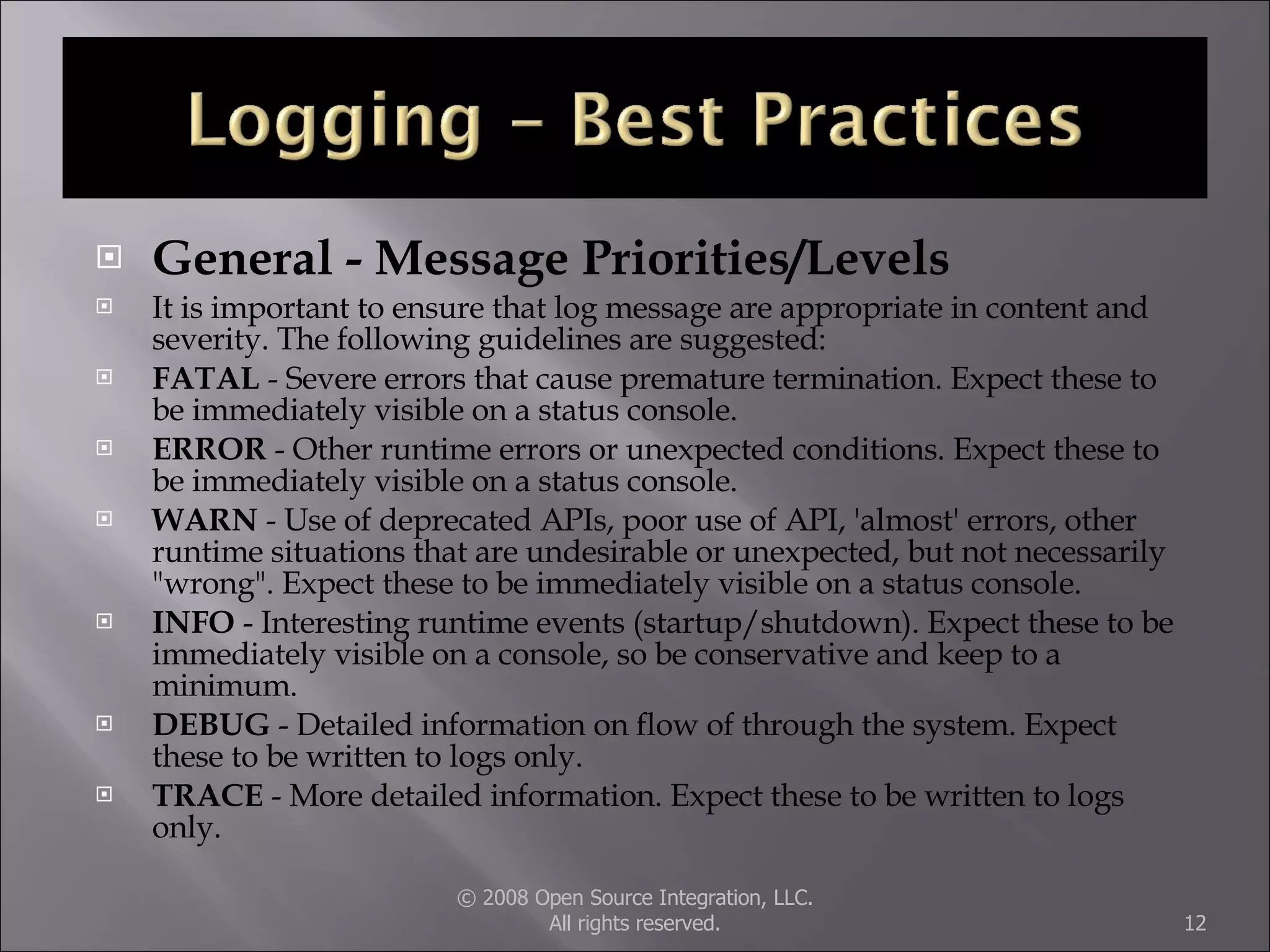 General - Message Priorities/Levels It is important to ensure that log message are appropriate in content and severity. The following guidelines are suggested:  FATAL  - Severe errors that cause premature termination. Expect these to be immediately visible on a status console.  ERROR  - Other runtime errors or unexpected conditions. Expect these to be immediately visible on a status console.  WARN  - Use of deprecated APIs, poor use of API, 'almost' errors, other runtime situations that are undesirable or unexpected, but not necessarily &quot;wrong&quot;. Expect these to be immediately visible on a status console.  INFO  - Interesting runtime events (startup/shutdown). Expect these to be immediately visible on a console, so be conservative and keep to a minimum.  DEBUG  - Detailed information on flow of through the system. Expect these to be written to logs only.  TRACE  - More detailed information. Expect these to be written to logs only.  © 2008 Open Source Integration, LLC. All rights reserved. 