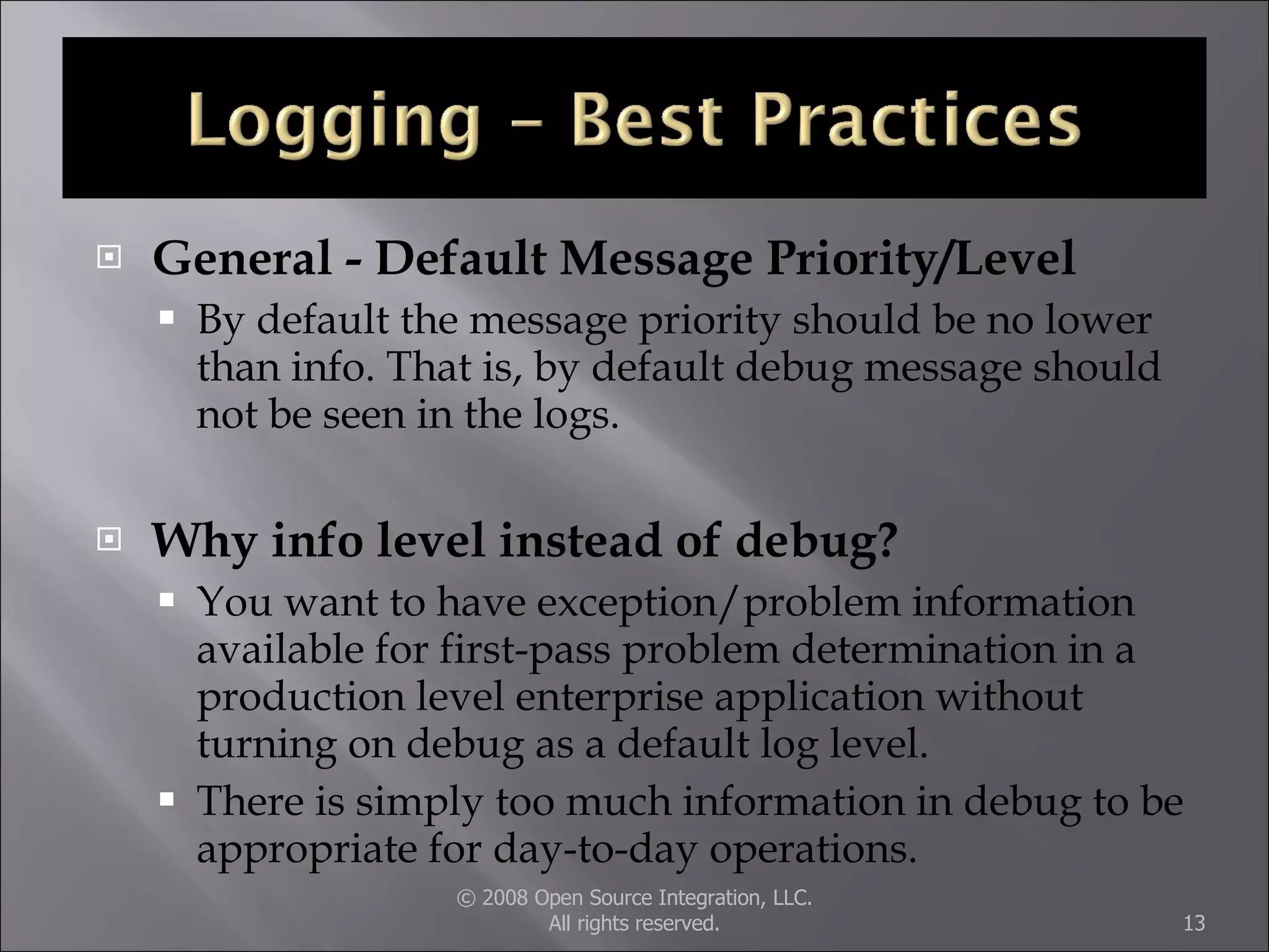 General - Default Message Priority/Level By default the message priority should be no lower than info. That is, by default debug message should not be seen in the logs.  Why info level instead of debug? You want to have exception/problem information available for first-pass problem determination in a production level enterprise application without turning on debug as a default log level. There is simply too much information in debug to be appropriate for day-to-day operations.  © 2008 Open Source Integration, LLC. All rights reserved. 