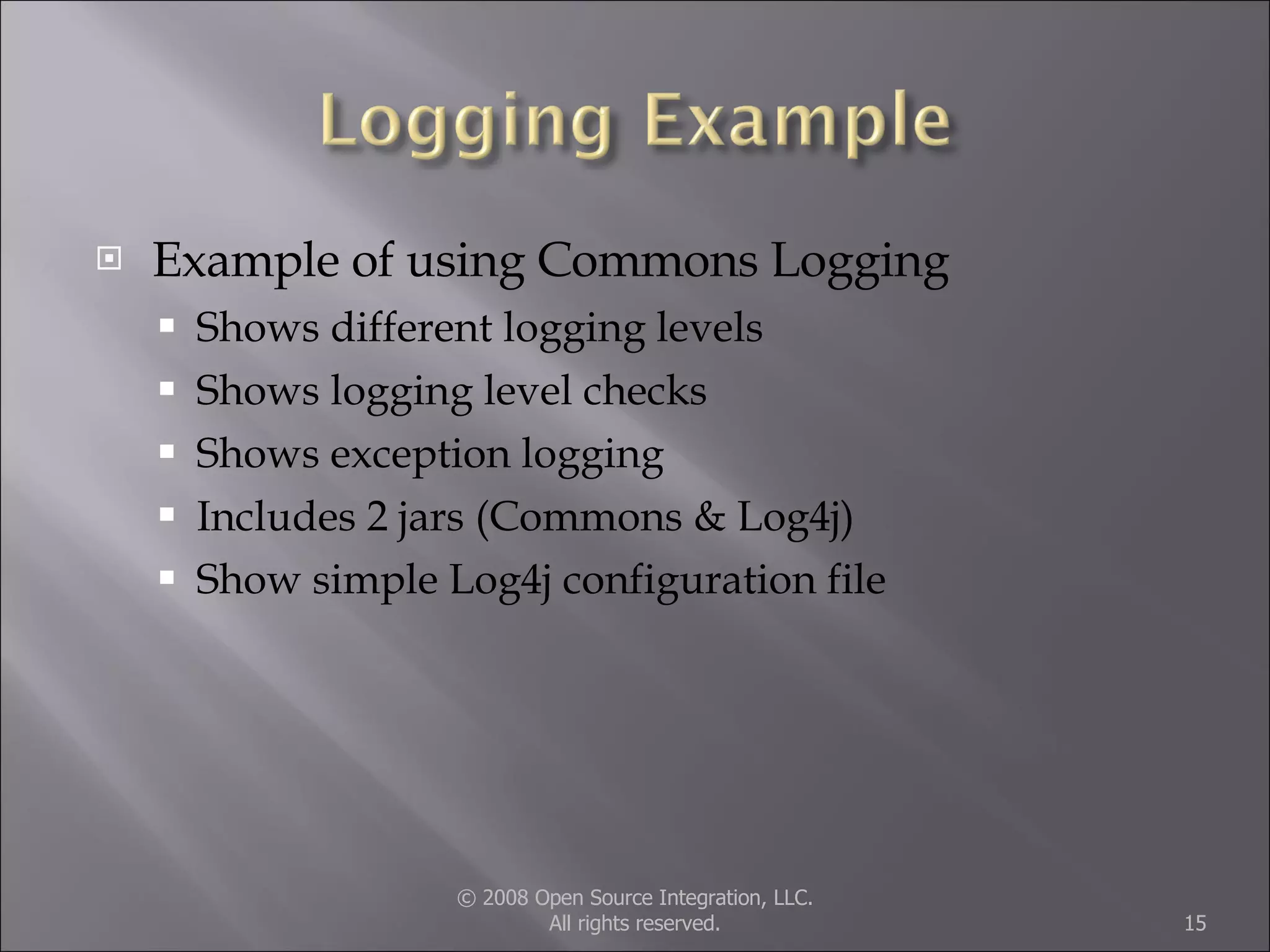 Example of using Commons Logging Shows different logging levels Shows logging level checks Shows exception logging Includes 2 jars (Commons & Log4j) Show simple Log4j configuration file © 2008 Open Source Integration, LLC. All rights reserved. 