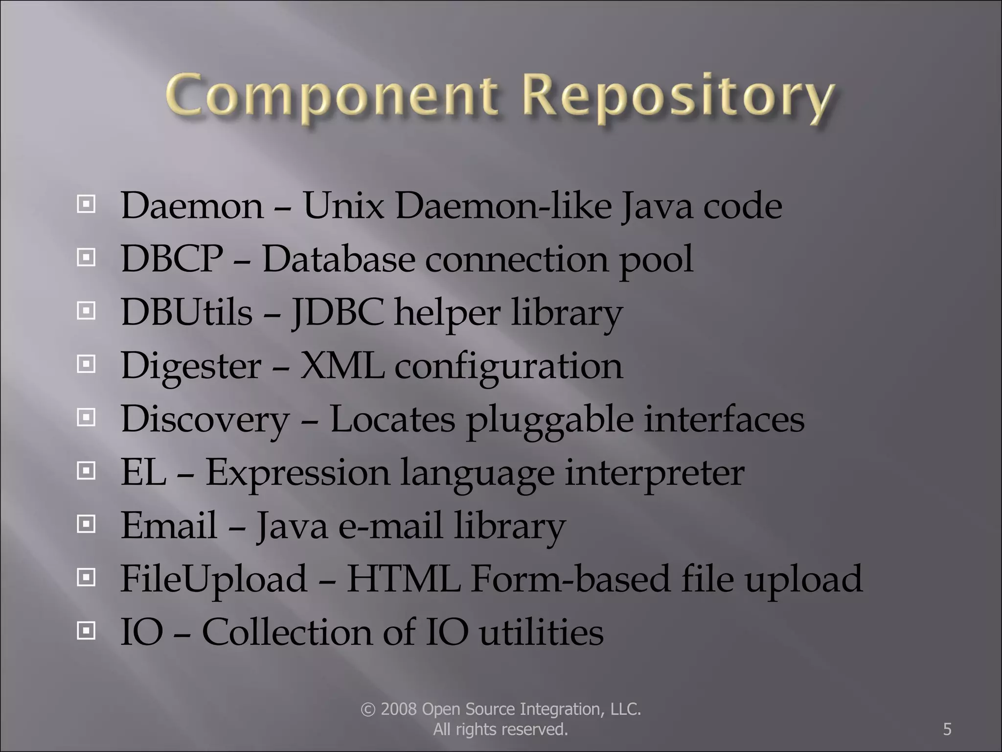Daemon – Unix Daemon-like Java code DBCP – Database connection pool DBUtils – JDBC helper library Digester – XML configuration Discovery – Locates pluggable interfaces EL – Expression language interpreter Email – Java e-mail library FileUpload – HTML Form-based file upload IO – Collection of IO utilities © 2008 Open Source Integration, LLC. All rights reserved. 