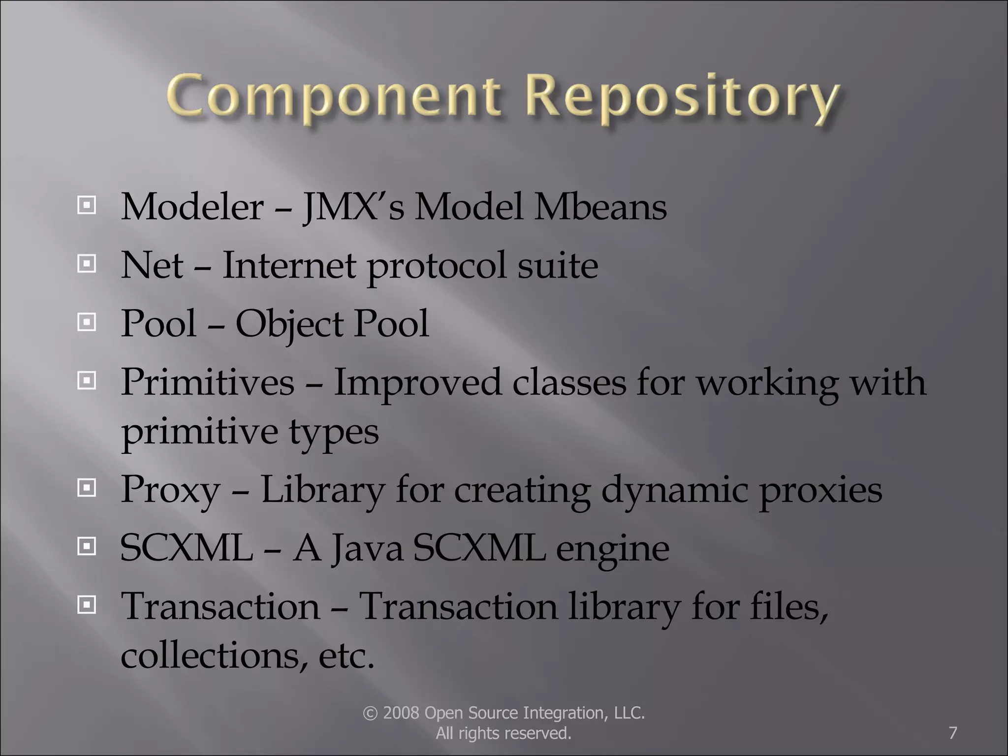 Modeler – JMX’s Model Mbeans Net – Internet protocol suite Pool – Object Pool Primitives – Improved classes for working with primitive types Proxy – Library for creating dynamic proxies SCXML – A Java SCXML engine Transaction – Transaction library for files, collections, etc. © 2008 Open Source Integration, LLC. All rights reserved. 
