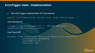 CronTrigger class - Implementation
● Concrete Trigger Implementation for Convenience
public CronTrigger(final String cron, final ZoneId zone)
Use Expressions
trigger = new CronTrigger("0 7 * SEP-MAY MON-FRI",
ZoneId.of("America/New_York"));
Use Fluent API
trigger = new CronTrigger(ZoneId.of("America/Los_Angeles"))
.months(Month.DECEMBER)
.daysOfMonth(24)
.hours(16, 18);
 