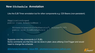 Like the EJB Timer annotation but for other components e.g. CDI Beans (non-persistent)
@ApplicationScoped
public class ScheduledBean {
@Schedule(executor="MyExecutor", minute="*/5")
public void fiveMinuteRule() {
}
}
Supports cron like commands (c.f. EJB).
Some comments are that this can be done in plain Java utilising CronTrigger and would
need to change the schedule
@Schedule Annotation · Issue #98 · jakartaee/concurrency (github.com)
New @Schedule Annotation
 