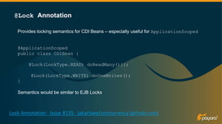 Provides locking semantics for CDI Beans – especially useful for ApplicationScoped
@ApplicationScoped
public class CDIBean {
@Lock(LockType.READ) doReadMany(){};
@Lock(LockType.WRITE) doOneWriter();
}
Semantics would be similar to EJB Locks
@Lock Annotation
Lock Annotation · Issue #135 · jakartaee/concurrency (github.com)
@Lock(LockType.READ)
 