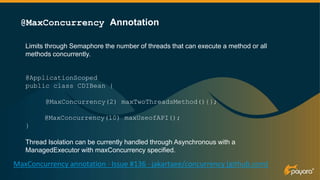 Limits through Semaphore the number of threads that can execute a method or all
methods concurrently.
@ApplicationScoped
public class CDIBean {
@MaxConcurrency(2) maxTwoThreadsMethod(){};
@MaxConcurrency(10) maxUseofAPI();
}
Thread Isolation can be currently handled through Asynchronous with a
ManagedExecutor with maxConcurrency specified.
@MaxConcurrency Annotation
MaxConcurrency annotation · Issue #136 · jakartaee/concurrency (github.com)
@Lock(LockType.READ)
 