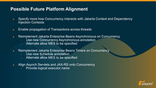 Possible Future Platform Alignment
● Specify more how Concurrency interacts with Jakarta Context and Dependency
Injection Contexts
● Enable propagation of Transactions across threads
● Reimplement Jakarta Enterprise Beans Asynchronous on Concurrency
○ Use new Concurrency Asynchronous annotation
○ Alternate allow MES to be specified
● Reimplement Jakarta Enterprise Beans Timers on Concurrency
○ Use new Schedule annotation
○ Alternate allow MES to be specified
● Align Asynch Servlets and JAX-RS onto Concurrency
○ Provide logical executor name
 