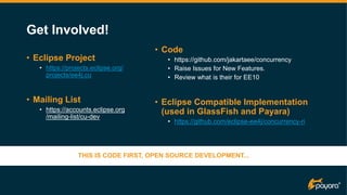 Get Involved!
• Eclipse Project
• https://projects.eclipse.org/
projects/ee4j.cu
• Mailing List
• https://accounts.eclipse.org
/mailing-list/cu-dev
• Code
• https://github.com/jakartaee/concurrency
• Raise Issues for New Features.
• Review what is their for EE10
• Eclipse Compatible Implementation
(used in GlassFish and Payara)
• https://github.com/eclipse-ee4j/concurrency-ri
v
THIS IS CODE FIRST, OPEN SOURCE DEVELOPMENT...
 