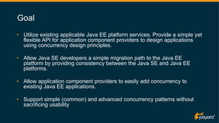 7
Goal
• Utilize existing applicable Java EE platform services. Provide a simple yet
flexible API for application component providers to design applications
using concurrency design principles.
• Allow Java SE developers a simple migration path to the Java EE
platform by providing consistency between the Java SE and Java EE
platforms.
• Allow application component providers to easily add concurrency to
existing Java EE applications.
• Support simple (common) and advanced concurrency patterns without
sacrificing usability
 