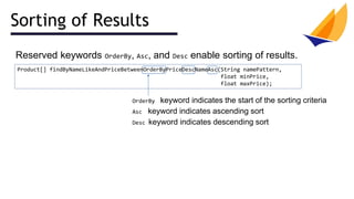 Sorting of Results
Reserved keywords OrderBy, Asc, and Desc enable sorting of results.
Product[] findByNameLikeAndPriceBetweenOrderByPriceDescNameAsc(String namePattern,
float minPrice,
float maxPrice);
OrderBy keyword indicates the start of the sorting criteria
Asc keyword indicates ascending sort
Desc keyword indicates descending sort
 