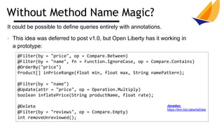 Without Method Name Magic?
@Filter(by = "price", op = Compare.Between)
@Filter(by = "name", fn = Function.IgnoreCase, op = Compare.Contains)
@OrderBy("price")
Product[] inPriceRange(float min, float max, String namePattern);
@Filter(by = "name")
@Update(attr = "price", op = Operation.Multiply)
boolean inflatePrice(String productName, float rate);
@Delete
@Filter(by = "reviews", op = Compare.Empty)
int removeUnreviewed();
It could be possible to define queries entirely with annotations.
• This idea was deferred to post v1.0, but Open Liberty has it working in
a prototype:
Javadoc:
https://ibm.biz/JakartaData
 