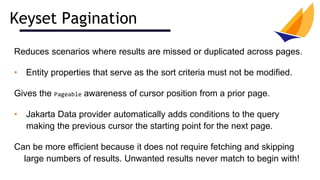 Keyset Pagination
Reduces scenarios where results are missed or duplicated across pages.
• Entity properties that serve as the sort criteria must not be modified.
Gives the Pageable awareness of cursor position from a prior page.
• Jakarta Data provider automatically adds conditions to the query
making the previous cursor the starting point for the next page.
Can be more efficient because it does not require fetching and skipping
large numbers of results. Unwanted results never match to begin with!
 